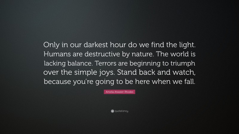 Amelia Atwater-Rhodes Quote: “Only in our darkest hour do we find the light. Humans are destructive by nature. The world is lacking balance. Terrors are beginning to triumph over the simple joys. Stand back and watch, because you’re going to be here when we fall.”