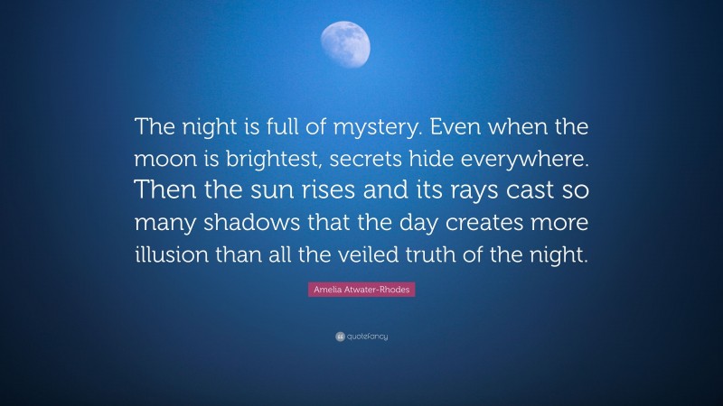 Amelia Atwater-Rhodes Quote: “The night is full of mystery. Even when the moon is brightest, secrets hide everywhere. Then the sun rises and its rays cast so many shadows that the day creates more illusion than all the veiled truth of the night.”