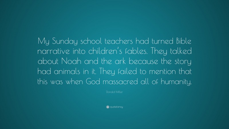 Donald Miller Quote: “My Sunday school teachers had turned Bible narrative into children’s fables. They talked about Noah and the ark because the story had animals in it. They failed to mention that this was when God massacred all of humanity.”