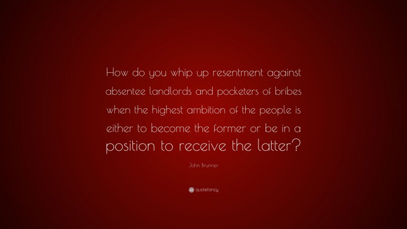 John Brunner Quote: “How do you whip up resentment against absentee landlords and pocketers of bribes when the highest ambition of the people is either to become the former or be in a position to receive the latter?”