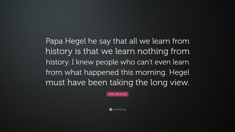 John Brunner Quote: “Papa Hegel he say that all we learn from history is that we learn nothing from history. I knew people who can’t even learn from what happened this morning. Hegel must have been taking the long view.”