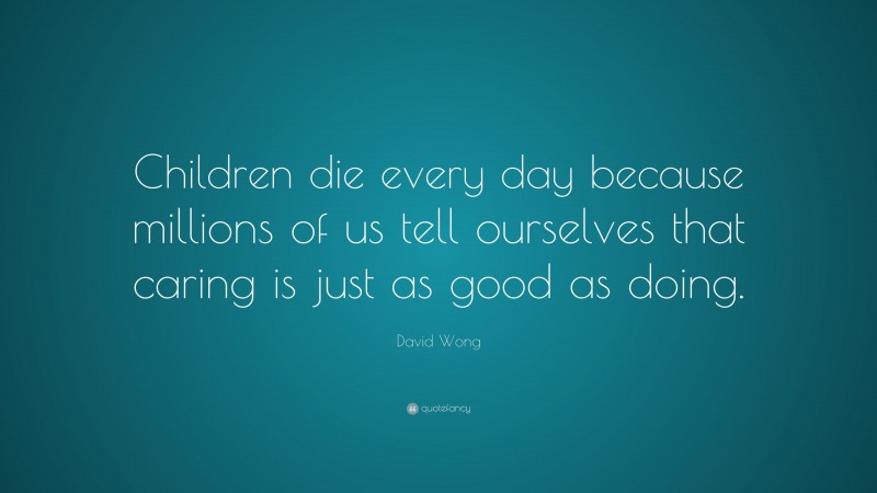 David Wong Quote: “Children die every day because millions of us tell ourselves that caring is just as good as doing.”