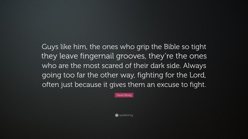 David Wong Quote: “Guys like him, the ones who grip the Bible so tight they leave fingernail grooves, they’re the ones who are the most scared of their dark side. Always going too far the other way, fighting for the Lord, often just because it gives them an excuse to fight.”