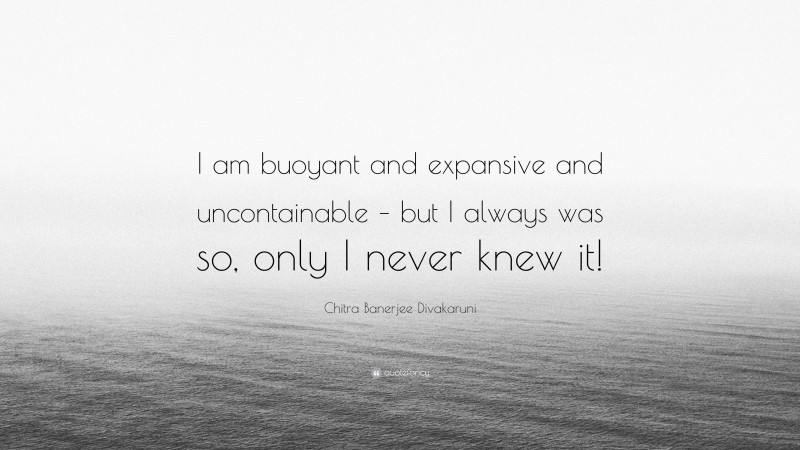 Chitra Banerjee Divakaruni Quote: “I am buoyant and expansive and uncontainable – but I always was so, only I never knew it!”