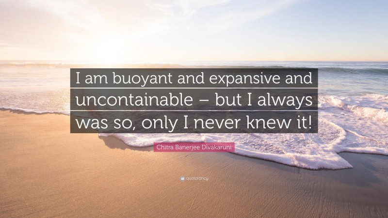 Chitra Banerjee Divakaruni Quote: “I am buoyant and expansive and uncontainable – but I always was so, only I never knew it!”