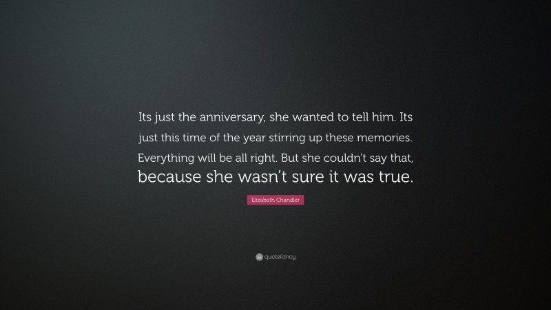 Elizabeth Chandler Quote: “Its just the anniversary, she wanted to tell him. Its just this time of the year stirring up these memories. Everything will be all right. But she couldn’t say that, because she wasn’t sure it was true.”