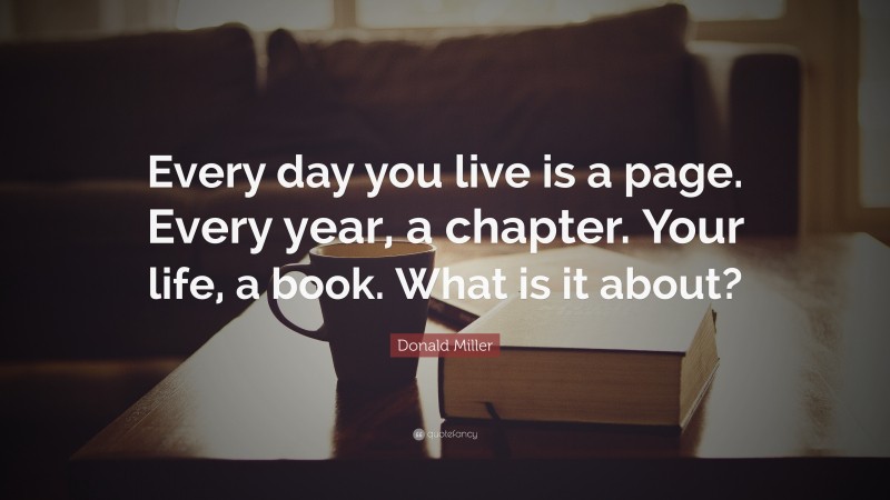 Donald Miller Quote: “Every day you live is a page. Every year, a chapter. Your life, a book. What is it about?”
