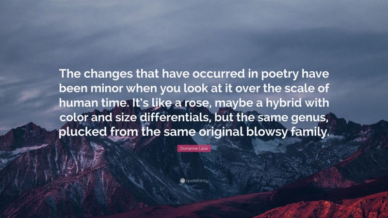Dorianne Laux Quote: “The changes that have occurred in poetry have been minor when you look at it over the scale of human time. It’s like a rose, maybe a hybrid with color and size differentials, but the same genus, plucked from the same original blowsy family.”