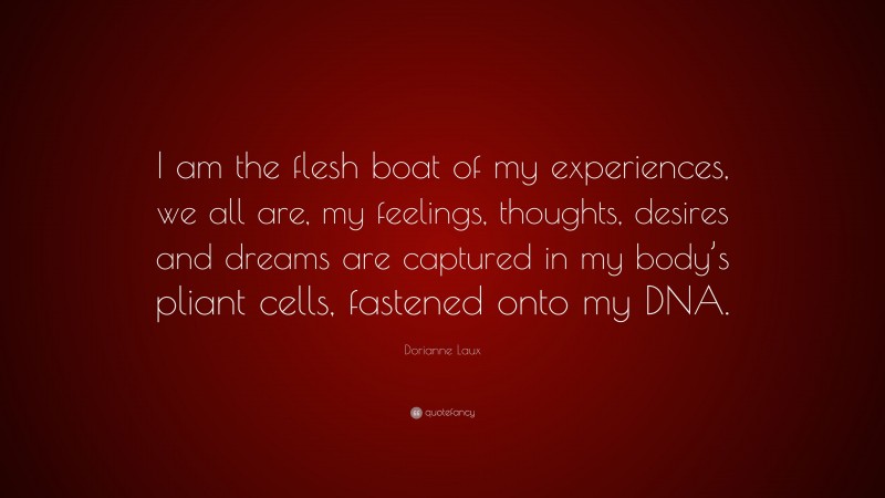 Dorianne Laux Quote: “I am the flesh boat of my experiences, we all are, my feelings, thoughts, desires and dreams are captured in my body’s pliant cells, fastened onto my DNA.”
