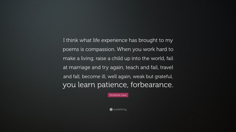 Dorianne Laux Quote: “I think what life experience has brought to my poems is compassion. When you work hard to make a living, raise a child up into the world, fail at marriage and try again, teach and fail, travel and fall, become ill, well again, weak but grateful, you learn patience, forbearance.”