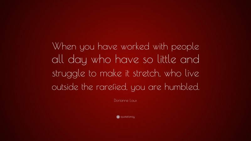 Dorianne Laux Quote: “When you have worked with people all day who have so little and struggle to make it stretch, who live outside the rarefied, you are humbled.”