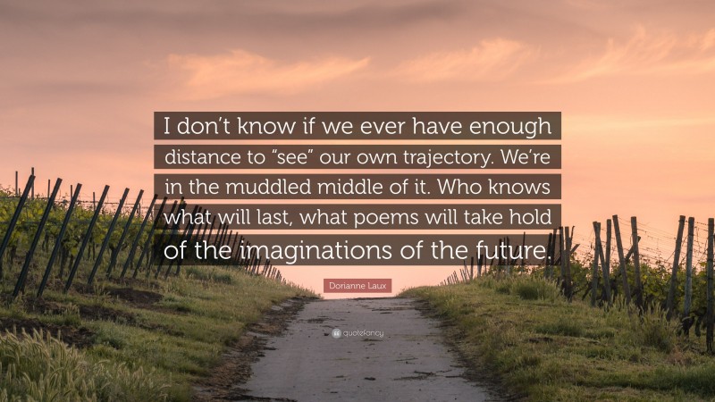 Dorianne Laux Quote: “I don’t know if we ever have enough distance to “see” our own trajectory. We’re in the muddled middle of it. Who knows what will last, what poems will take hold of the imaginations of the future.”