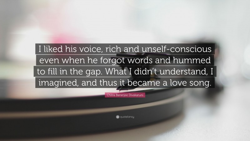 Chitra Banerjee Divakaruni Quote: “I liked his voice, rich and unself-conscious even when he forgot words and hummed to fill in the gap. What I didn’t understand, I imagined, and thus it became a love song.”
