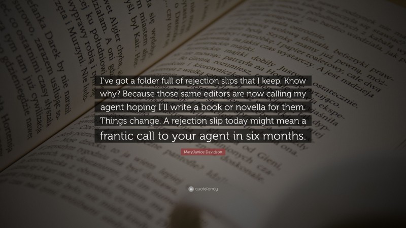 MaryJanice Davidson Quote: “I’ve got a folder full of rejection slips that I keep. Know why? Because those same editors are now calling my agent hoping I’ll write a book or novella for them. Things change. A rejection slip today might mean a frantic call to your agent in six months.”