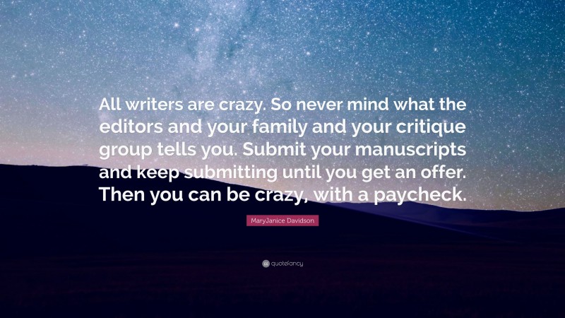 MaryJanice Davidson Quote: “All writers are crazy. So never mind what the editors and your family and your critique group tells you. Submit your manuscripts and keep submitting until you get an offer. Then you can be crazy, with a paycheck.”