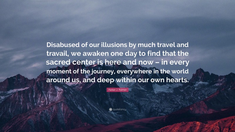 Parker J. Palmer Quote: “Disabused of our illusions by much travel and travail, we awaken one day to find that the sacred center is here and now – in every moment of the journey, everywhere in the world around us, and deep within our own hearts.”