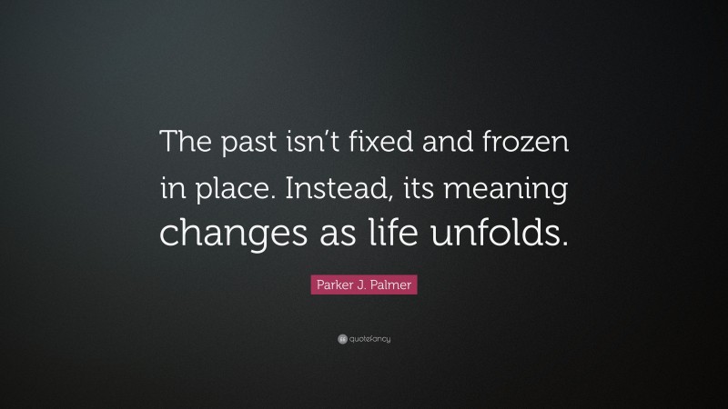 Parker J. Palmer Quote: “The past isn’t fixed and frozen in place. Instead, its meaning changes as life unfolds.”