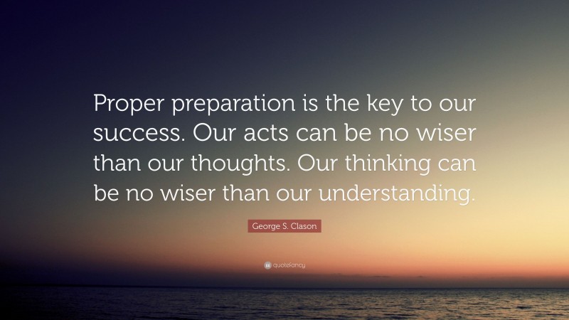 George S. Clason Quote: “Proper preparation is the key to our success. Our acts can be no wiser than our thoughts. Our thinking can be no wiser than our understanding.”
