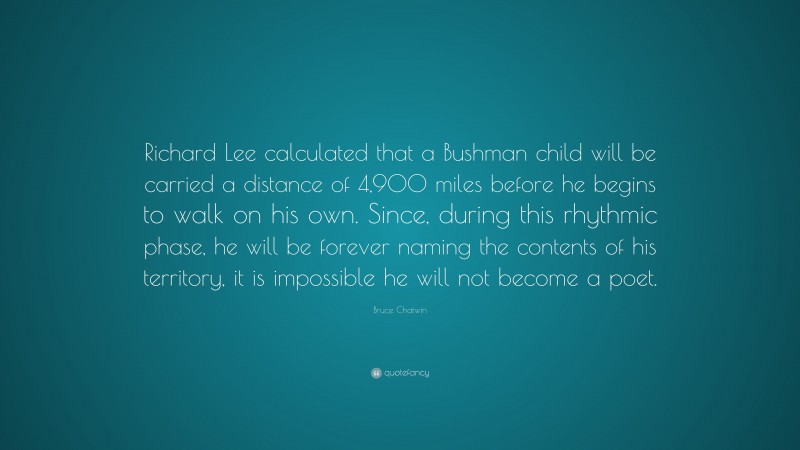 Bruce Chatwin Quote: “Richard Lee calculated that a Bushman child will be carried a distance of 4,900 miles before he begins to walk on his own. Since, during this rhythmic phase, he will be forever naming the contents of his territory, it is impossible he will not become a poet.”