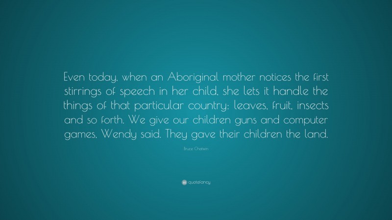 Bruce Chatwin Quote: “Even today, when an Aboriginal mother notices the first stirrings of speech in her child, she lets it handle the things of that particular country: leaves, fruit, insects and so forth. We give our children guns and computer games, Wendy said. They gave their children the land.”