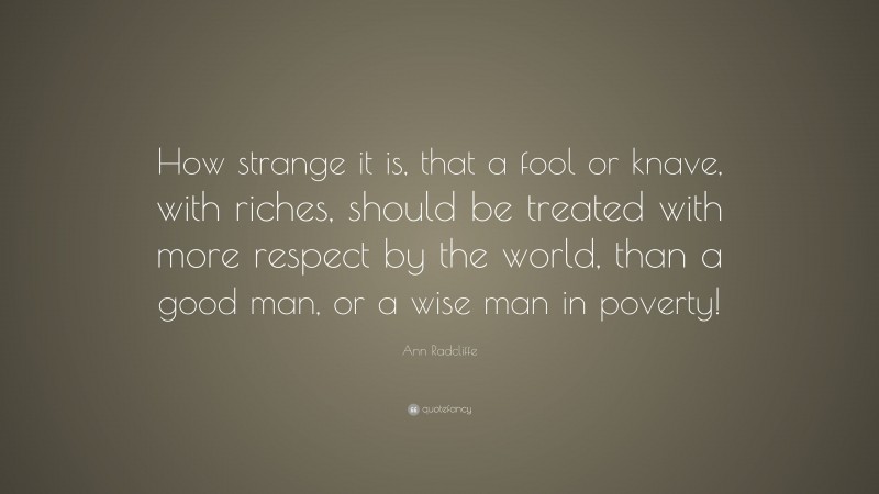 Ann Radcliffe Quote: “How strange it is, that a fool or knave, with riches, should be treated with more respect by the world, than a good man, or a wise man in poverty!”