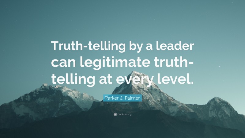 Parker J. Palmer Quote: “Truth-telling by a leader can legitimate truth-telling at every level.”
