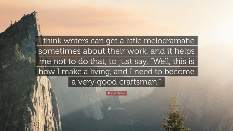 Donald Miller Quote: “I think writers can get a little melodramatic sometimes about their work, and it helps me not to do that, to just say, “Well, this is how I make a living, and I need to become a very good craftsman.””