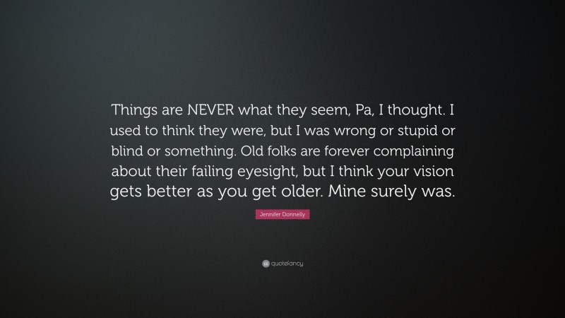 Jennifer Donnelly Quote: “Things are NEVER what they seem, Pa, I thought. I used to think they were, but I was wrong or stupid or blind or something. Old folks are forever complaining about their failing eyesight, but I think your vision gets better as you get older. Mine surely was.”