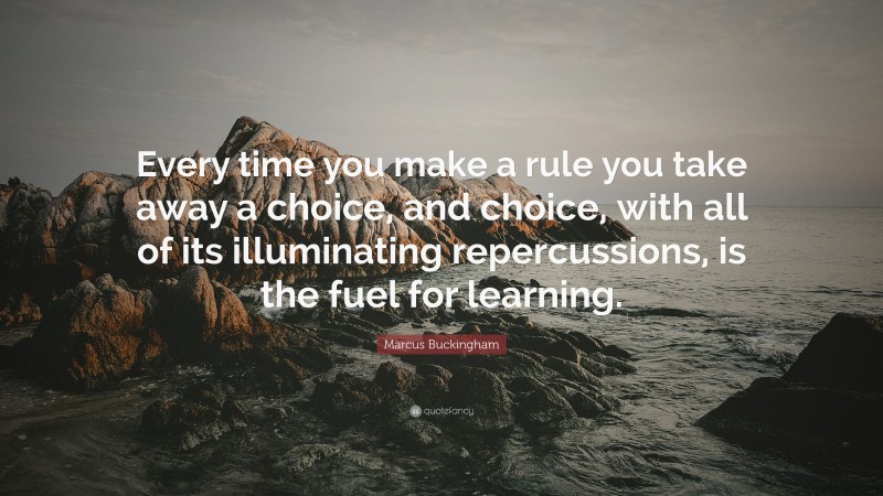 Marcus Buckingham Quote: “Every time you make a rule you take away a choice, and choice, with all of its illuminating repercussions, is the fuel for learning.”