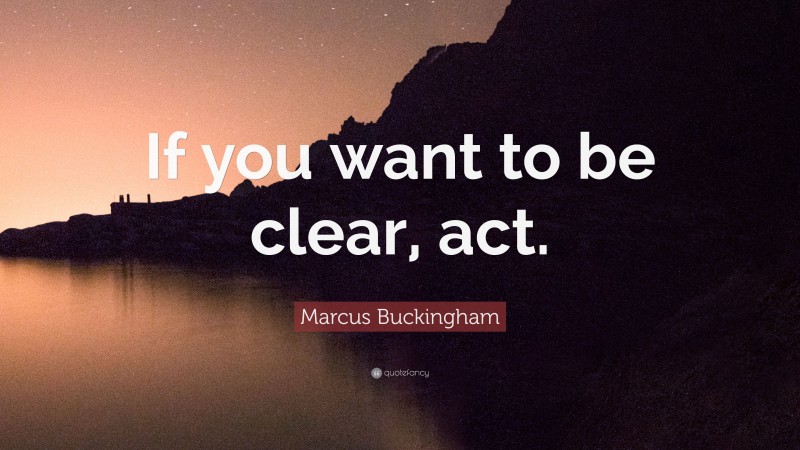 Marcus Buckingham Quote: “If you want to be clear, act.”