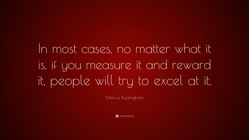 Marcus Buckingham Quote: “In most cases, no matter what it is, if you measure it and reward it, people will try to excel at it.”