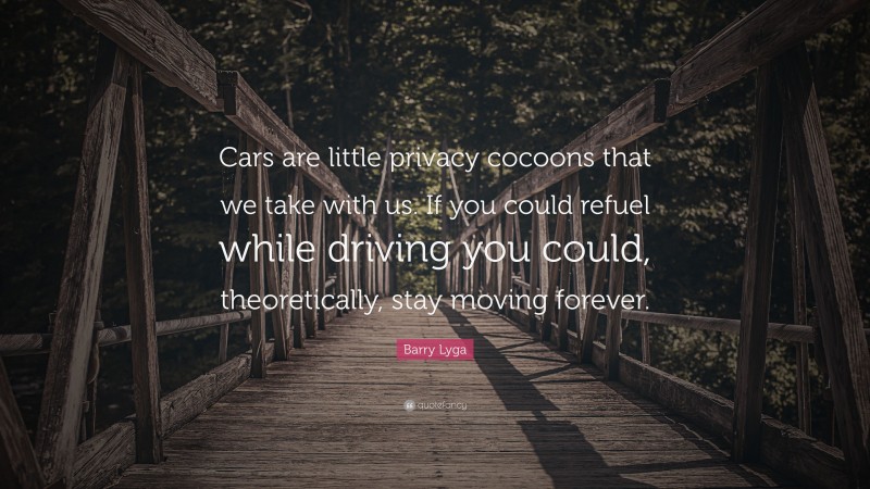 Barry Lyga Quote: “Cars are little privacy cocoons that we take with us. If you could refuel while driving you could, theoretically, stay moving forever.”