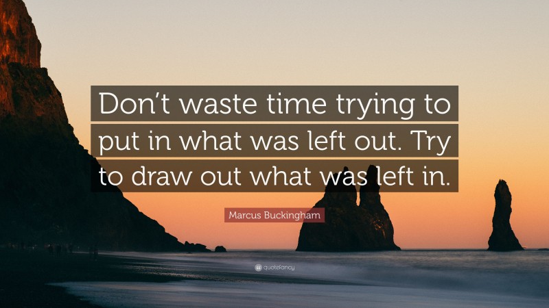 Marcus Buckingham Quote: “Don’t waste time trying to put in what was left out. Try to draw out what was left in.”