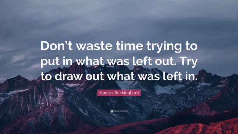 Marcus Buckingham Quote: “Don’t waste time trying to put in what was left out. Try to draw out what was left in.”