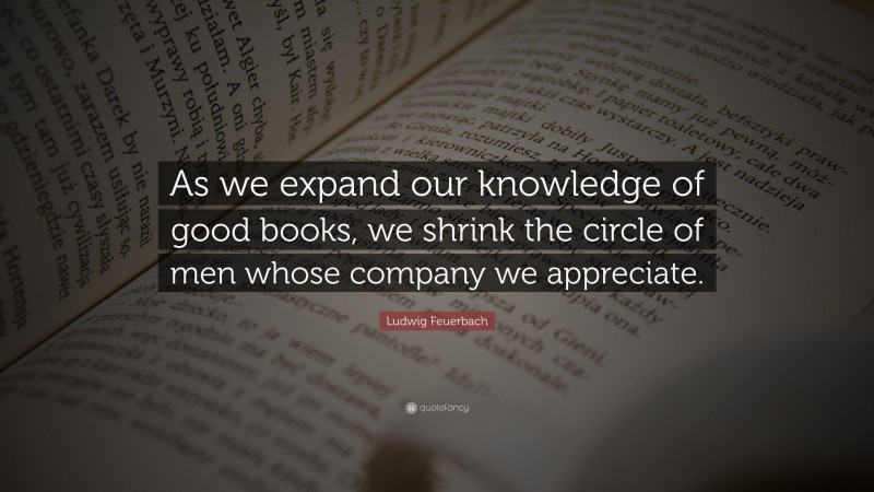 Ludwig Feuerbach Quote: “As we expand our knowledge of good books, we shrink the circle of men whose company we appreciate.”