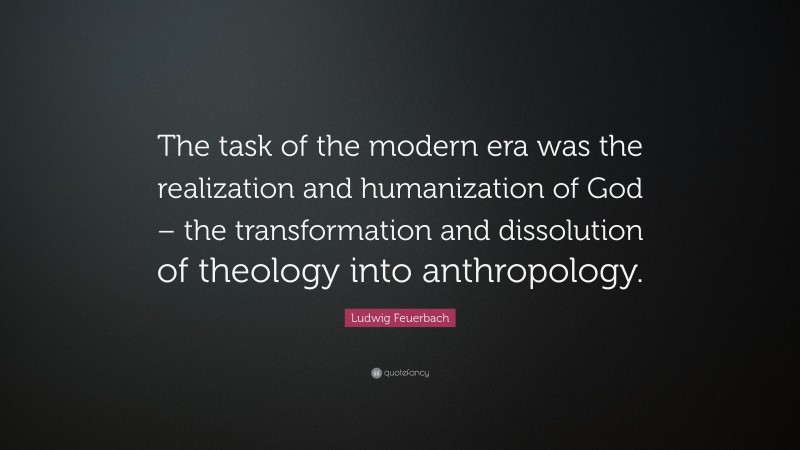 Ludwig Feuerbach Quote: “The task of the modern era was the realization and humanization of God – the transformation and dissolution of theology into anthropology.”