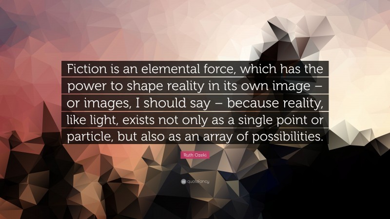 Ruth Ozeki Quote: “Fiction is an elemental force, which has the power to shape reality in its own image – or images, I should say – because reality, like light, exists not only as a single point or particle, but also as an array of possibilities.”