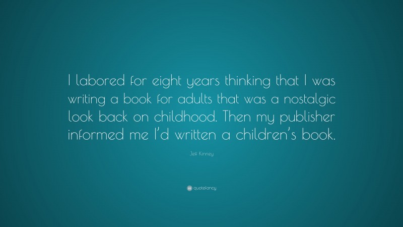 Jeff Kinney Quote: “I labored for eight years thinking that I was writing a book for adults that was a nostalgic look back on childhood. Then my publisher informed me I’d written a children’s book.”