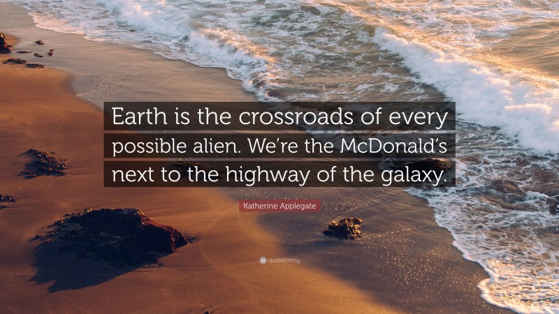 Katherine Applegate Quote: “Earth is the crossroads of every possible alien. We’re the McDonald’s next to the highway of the galaxy.”