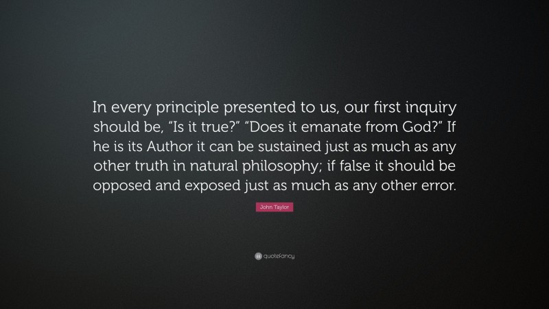 John Taylor Quote: “In every principle presented to us, our first inquiry should be, “Is it true?” “Does it emanate from God?” If he is its Author it can be sustained just as much as any other truth in natural philosophy; if false it should be opposed and exposed just as much as any other error.”
