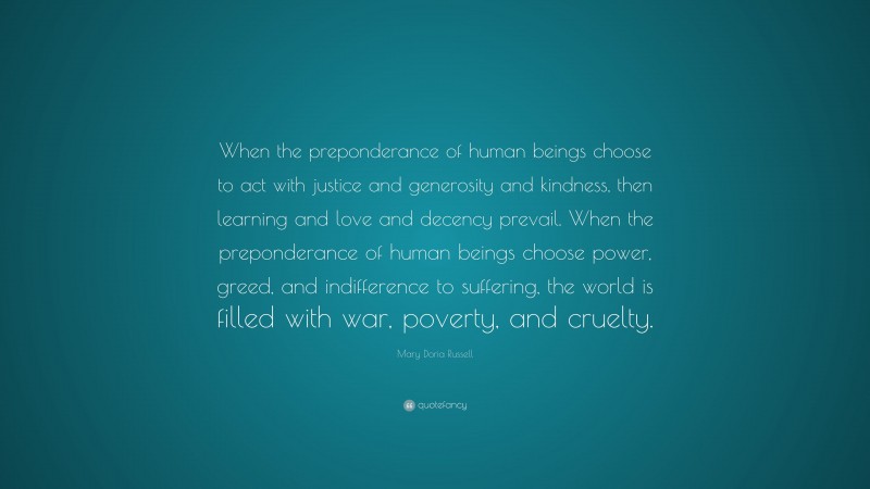 Mary Doria Russell Quote: “When the preponderance of human beings choose to act with justice and generosity and kindness, then learning and love and decency prevail. When the preponderance of human beings choose power, greed, and indifference to suffering, the world is filled with war, poverty, and cruelty.”