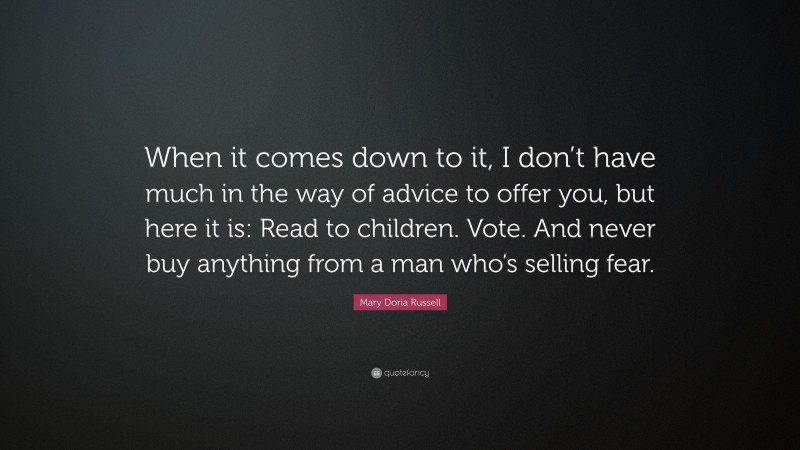 Mary Doria Russell Quote: “When it comes down to it, I don’t have much in the way of advice to offer you, but here it is: Read to children. Vote. And never buy anything from a man who’s selling fear.”