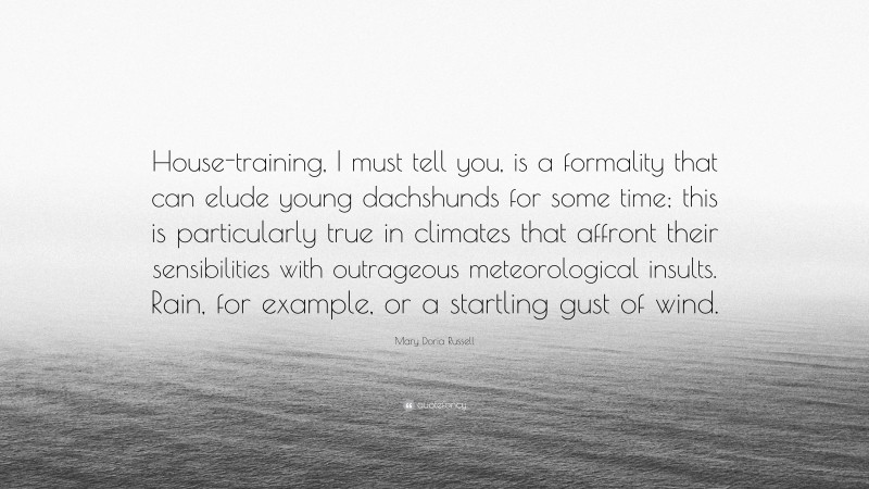 Mary Doria Russell Quote: “House-training, I must tell you, is a formality that can elude young dachshunds for some time; this is particularly true in climates that affront their sensibilities with outrageous meteorological insults. Rain, for example, or a startling gust of wind.”