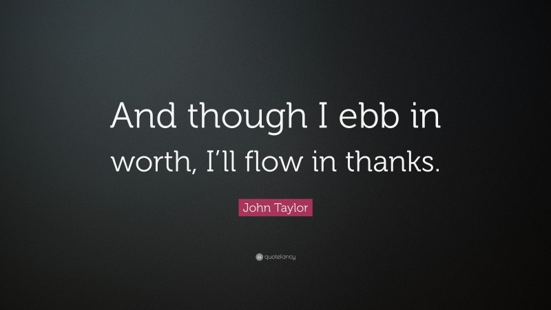 John Taylor Quote: “And though I ebb in worth, I’ll flow in thanks.”
