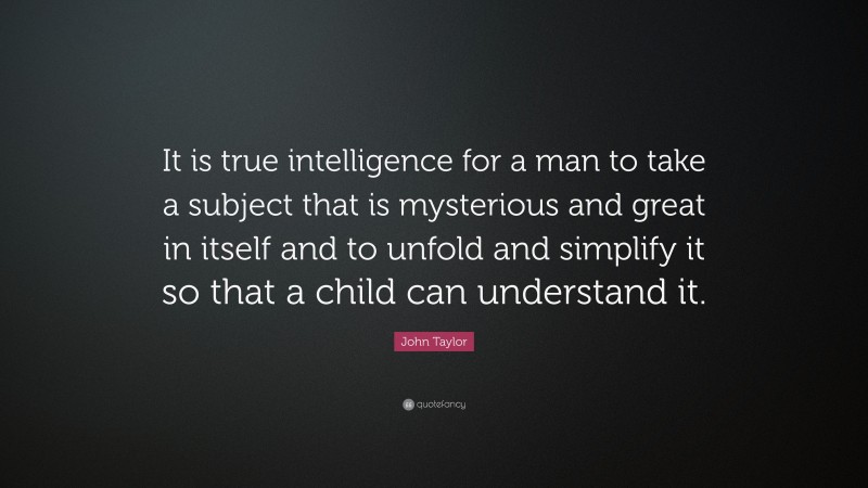 John Taylor Quote: “It is true intelligence for a man to take a subject that is mysterious and great in itself and to unfold and simplify it so that a child can understand it.”