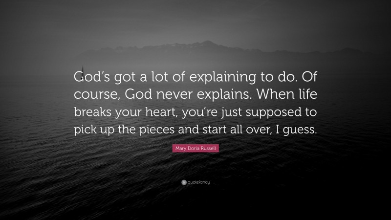 Mary Doria Russell Quote: “God’s got a lot of explaining to do. Of course, God never explains. When life breaks your heart, you’re just supposed to pick up the pieces and start all over, I guess.”
