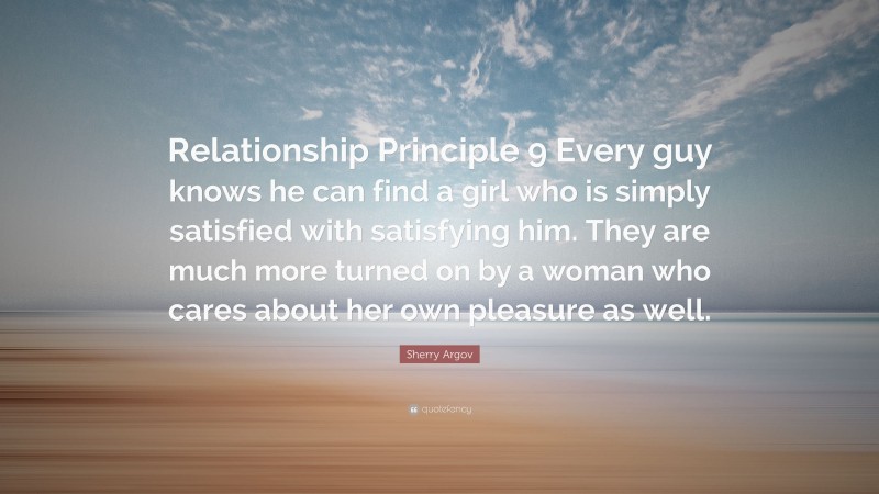 Sherry Argov Quote: “Relationship Principle 9 Every guy knows he can find a girl who is simply satisfied with satisfying him. They are much more turned on by a woman who cares about her own pleasure as well.”