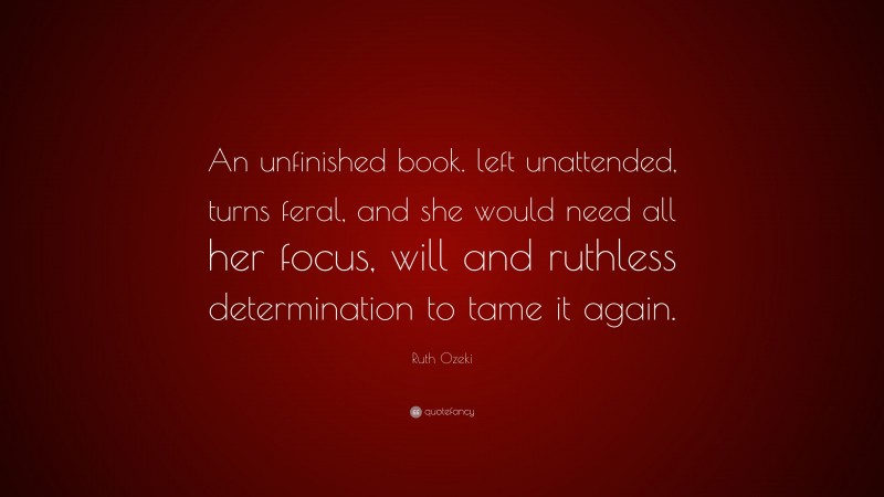 Ruth Ozeki Quote: “An unfinished book. left unattended, turns feral, and she would need all her focus, will and ruthless determination to tame it again.”