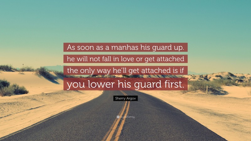 Sherry Argov Quote: “As soon as a manhas his guard up. he will not fall in love or get attached the only way he’ll get attached is if you lower his guard first.”