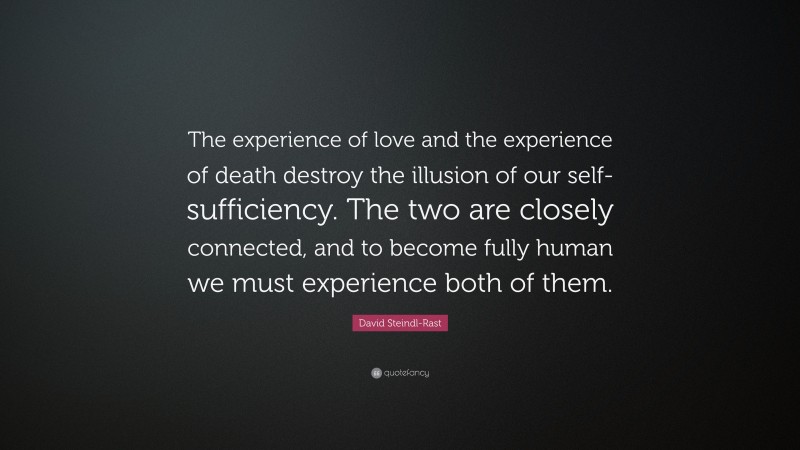 David Steindl-Rast Quote: “The experience of love and the experience of death destroy the illusion of our self-sufficiency. The two are closely connected, and to become fully human we must experience both of them.”